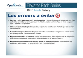 Faire son Pitch à la vitesse grand V pour tout y placer ! : L’objectif n’est pas de détailler son offre mais
d’aller à l’essentiel. Soyez concis, clair et précis. Articulez. Mettez du rythme. Vous ne devez pas perdre
votre « auditoire » sur le chemin.
Utiliser un vocabulaire trop technique : il faut vulgariser et simplifier votre Pitch afin que votre auditoire
ne décroche pas.
Survendre votre produit/service : Ne pas en faire l’idée du siècle ! Celui-ci répond à un besoin. Insister
sur sa valeur ajoutée. Cela est largement suffisant..
Ne pas tester son Pitch au préalable : Validez la durée de celui-ci et son impact auprès de vos proches;
« Ne leur communiquez pas votre objectif…et demandez leur ce qu’ils en ont retenu »
Ne pas mentionner ou mentionner trop peu le nom de votre produit/service : Votre auditoire doit
absolument retenir celui-ci ! Le héros de votre Pitch, c’est votre Marque !
Les erreurs à éviter
 
