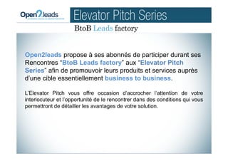 Open2leads propose à ses abonnés de participer durant ses
Rencontres “BtoB Leads factory” aux “Elevator Pitch
Series” afin de promouvoir leurs produits et services auprès
d’une cible essentiellement business to business.
L’Elevator Pitch vous offre occasion d’accrocher l’attention de votre
interlocuteur et l’opportunité de le rencontrer dans des conditions qui vous
permettront de détailler les avantages de votre solution.
 