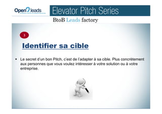 Identifier sa cible
Le secret d’un bon Pitch, c’est de l’adapter à sa cible. Plus concrètement
aux personnes que vous voulez intéresser à votre solution ou à votre
entreprise.
3
 