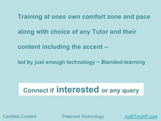 Training at ones own comfort zone and pace
along with choice of any Tutor and their

content including the accent –
led by just enough technology ~ Blended-learning

Connect if

Certified Content

interested or any query
Patented Technology

myETmyHT.com

 