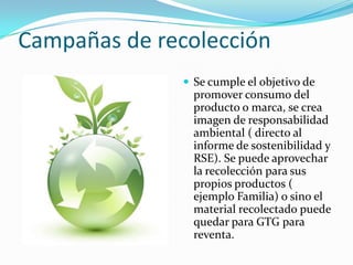 Campañas de recolección
 Se cumple el objetivo de

promover consumo del
producto o marca, se crea
imagen de responsabilidad
ambiental ( directo al
informe de sostenibilidad y
RSE). Se puede aprovechar
la recolección para sus
propios productos (
ejemplo Familia) o sino el
material recolectado puede
quedar para GTG para
reventa.

 