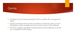 Genre
 The genre of our 2 minute opening of a film is a thriller with a sub genre of
horror.
 Typical conventions that we aim to include in our film are: quick cuts, low
key lighting, variety of angles and tense music to draw in the audience.
 The horror subgenre generally includes extreme low key lighting, so we will
try to consider this when filming.
 