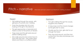 Pitch – narrative Alternates between present and flashback, starting at present
Flashback
1) Two girls walking through the woods,
laughter and cheerful.
2) A twig snaps and the mood changes
as the girls start to worry
3) Visually see the man, girls start to run
through the forest
4) They stop look around, and the man
comes from the side and kidnaps one
of the girls
Present
1) Girl walking through the woods, with
glimpses of a photo she’s holding
2) Over the shoulder shot of a man
looking at the girl in the distance
3) The girl approaches a memorial and
there is a shot of the photo on flowers
4) Twig snaps and the girl looks around
before walking away
5) She walks around and comes face to
face with the man – the screen goes
black and there is a muffled scream
 