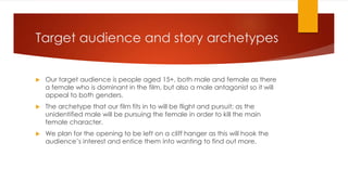 Target audience and story archetypes
 Our target audience is people aged 15+, both male and female as there
a female who is dominant in the film, but also a male antagonist so it will
appeal to both genders.
 The archetype that our film fits in to will be flight and pursuit; as the
unidentified male will be pursuing the female in order to kill the main
female character.
 We plan for the opening to be left on a cliff hanger as this will hook the
audience’s interest and entice them into wanting to find out more.
 