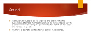 Sound
 The music will be used to create suspense and tension within the
audience and to make them feel frightened. The music will build up with
a climax when approaching the penultimate shot; it starts off slow pace
and increases in speed.
 It will have a dramatic feel to it, to instill fear into the audience.
 