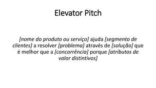 Elevator Pitch
[nome do produto ou serviço] ajuda [segmento de
clientes] a resolver [problema] através de [solução] que
é melhor que a [concorrência] porque [atributos de
valor distintivos]
 