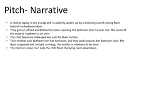 Pitch- Narrative
• A child is laying in bed asleep and is suddenly woken up by a knocking sound coming from
behind the bedroom door.
• They get out of bed and follow the noise; opening the bedroom door to peer out. The cause of
the noise is nowhere to be seen.
• The child becomes distressed and calls for their mother.
• Their mother calls to them from her bedroom, and they walk towards her bedroom door. The
door is opened and the bed is empty; the mother is nowhere to be seen.
• The mothers voice then calls the child from the living room downstairs.
 