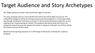 Target Audience and Story Archetypes
Our Target audience are both male and females aged 15 and over.
The story archetype that our horror/thriller film will fit into will be flight and pursuit. The
unidentified antagonist will be terrorising and pursuing the protagonist in a seemingly subtle
way through showing her that they are present in the house by knocking to wake her up, and
replying to her impersonating her mother. The audience will clearly know that there is an
antagonist present because two people will answer in response to the girl; one of them will be
the mother and one of them wont.
We will end the opening sequence on a cliff-hanger to lift tension and keep the audience
intrigued.
 