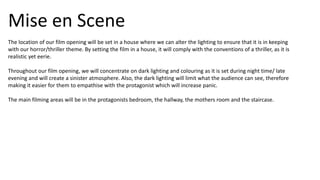 Mise en Scene
The location of our film opening will be set in a house where we can alter the lighting to ensure that it is in keeping
with our horror/thriller theme. By setting the film in a house, it will comply with the conventions of a thriller, as it is
realistic yet eerie.
Throughout our film opening, we will concentrate on dark lighting and colouring as it is set during night time/ late
evening and will create a sinister atmosphere. Also, the dark lighting will limit what the audience can see, therefore
making it easier for them to empathise with the protagonist which will increase panic.
The main filming areas will be in the protagonists bedroom, the hallway, the mothers room and the staircase.
 