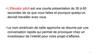 • L’Elevator pitch est une courte présentation de 30 à 60
secondes de ce que vous faites et pourquoi quelqu’un
devrait travailler avec vous.
• Le nom américain de cette approche se résume par une
conversation rapide qui permet de provoquer chez un
investisseur de l’intérêt pour votre projet d’affaires.
10
 