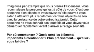 Imaginons par exemple que vous prenez l’ascenseur. Vous
reconnaissez la personne qui est à côté de vous. C’est une
personne bien placée et vous savez qu’elle pourrait vous
aider à atteindre plus rapidement certains objectifs en lien
avec la croissance de votre entreprise/projet. Cette
personne ne vous connaît pas toutefois et vous devez vous
démarquer rapidement avant d’arriver à l’étage souhaité.
Par où commencer ? Quels sont les éléments
importants à mentionner ? Plus précisément… qu’allez-
vous lui dire ?
13
 
