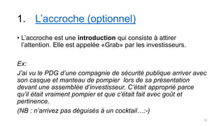 1. L’accroche (optionnel)
• L’accroche est une introduction qui consiste à attirer
l’attention. Elle est appelée «Grab» par les investisseurs.
Ex:
J’ai vu le PDG d’une compagnie de sécurité publique arriver avec
son casque et manteau de pompier lors de sa présentation
devant une assemblée d’investisseur. C’était approprié parce
qu’il était vraiment pompier et que c’était fait avec goût et
pertinence.
(NB : n’arrivez pas déguisés à un cocktail…:-)
15
 