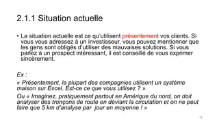 2.1.1 Situation actuelle
• La situation actuelle est ce qu’utilisent présentement vos clients. Si
vous vous adressez à un investisseur, vous pouvez mentionner que
les gens sont obligés d’utiliser des mauvaises solutions. Si vous
parlez à un prospect intéressant, il est conseillé de vous exprimer
sincèrement.
Ex :
« Présentement, la plupart des compagnies utilisent un système
maison sur Excel. Est-ce ce que vous utilisez ? »
Ou « Imaginez, pratiquement partout en Amérique du nord, on doit
analyser des tronçons de route en déviant la circulation et on ne peut
faire que 5 km d’analyse par jour en moyenne ! »
18
 