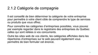 2.1.2 Catégorie de compagnie
Il est conseillé de bien déterminer la catégorie de votre entreprise
pour permettre à votre client cible de comprendre le type de services
ou produits que vous offrez.
Pour connaître les catégories d’entreprises possibles, vous pouvez
par exemple regarder dans le registraire des entreprises du Québec
celles qui sont reliées à vos concurrents.
Outre les sites web de vos clients, les catégories affichées dans les
répertoires d’entreprises sur le web peuvent également vous
permettre de bien formuler cet énoncé.
19
 