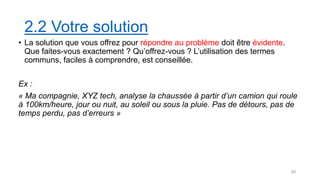 2.2 Votre solution
• La solution que vous offrez pour répondre au problème doit être évidente.
Que faites-vous exactement ? Qu’offrez-vous ? L’utilisation des termes
communs, faciles à comprendre, est conseillée.
Ex :
« Ma compagnie, XYZ tech, analyse la chaussée à partir d’un camion qui roule
à 100km/heure, jour ou nuit, au soleil ou sous la pluie. Pas de détours, pas de
temps perdu, pas d’erreurs »
20
 
