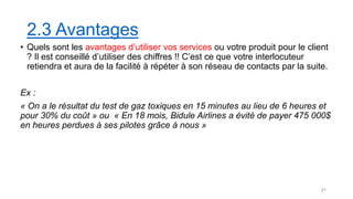 2.3 Avantages
• Quels sont les avantages d’utiliser vos services ou votre produit pour le client
? Il est conseillé d’utiliser des chiffres !! C’est ce que votre interlocuteur
retiendra et aura de la facilité à répéter à son réseau de contacts par la suite.
Ex :
« On a le résultat du test de gaz toxiques en 15 minutes au lieu de 6 heures et
pour 30% du coût » ou « En 18 mois, Bidule Airlines a évité de payer 475 000$
en heures perdues à ses pilotes grâce à nous »
21
 