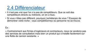 2.4 Différenciateur
• Il n’est pas vrai que l’on n’a pas de compétiteurs. Que ce soit des
compétiteurs directs ou indirects, on en a tous.
• Si vous n’êtes pas différent, pourquoi j’achèterais de vous ? Essayez de
démontrer votre niche ; vous compétitionnez où personne ne se trouve.
Ex :
« Contrairement aux firmes d’ingénieurs et contracteurs, nous ne vendons pas
des services de consultation mais bien un produit qui s’installe facilement sur
une flotte de camion existante. »
22
 