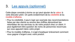 3. Les appuis (optionnel)
Cette étape consiste à écrire ce qui peut ajouter de la valeur à
votre Elevator pitch. On parle évidemment de la crédibilité et du
modèle d’affaires.
• Pour la crédibilité, il peut s’agir par exemple des recommandations
faites par des clients ou encore des chiffres démontrant les
retombées de vos services ou de votre produit chez un client. Il
peut également être question de noms de personnes reconnues
qui vous appuient dans votre projet.
• Pour le modèle d’affaires, il s’agit d’expliquer brièvement comment
vous gagner d’argent avec votre produit.
23
 