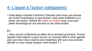 4- L’appel à l’action (obligatoire)
• Cette étape consiste à terminer l’Elevator pitch avec une phrase
qui invite l’investisseur à vous donner votre carte d’affaires ou à
poser une action, histoire de rester en contact avec vous pour
parler davantage de vos services ou de votre produit.
Ex :
« Nous serons à Montréal au début de la semaine prochaine. Puis-je
appeler votre adjoint–e pour trouver un moment idéal à votre agenda
pour que nous nous voyions plus longtemps afin que vous puissiez
décider si vous voulez essayer notre produit ? »
24
 