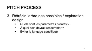 PITCH PROCESS
3. Rétrécir l’arbre des possibles / exploration
design
• Quels sont les paramètres créatifs ?
• À quoi cela devrait ressembler ?
• Éviter le langage spécifique
5
 