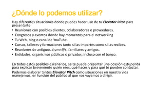 ¿Dónde lo podemos utilizar?
Hay diferentes situaciones donde puedes hacer uso de tu Elevator Pitch para
presentarte:
• Reuniones con posibles clientes, colaboradores o proveedores.
• Congresos y eventos donde hay momentos para el networking
• Tu Web, blog o canal de YouTube.
• Cursos, talleres y formaciones tanto si las impartes como si las recibes.
• Reuniones de antiguos alumn@s, familiares y amigos.
• Entidades, organismos públicos o privados, incluso con el banco.
En todos estos posibles escenarios, se te puede presentar una ocasión estupenda
para explicar brevemente quién eres, qué haces y para qué te pueden contactar.
Podemos elaborar tantos Elevator Pitch como situaciones en nuestra vida
manejemos, en función del público al que nos vayamos a dirigir.
 