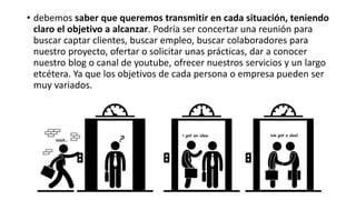 • debemos saber que queremos transmitir en cada situación, teniendo
claro el objetivo a alcanzar. Podría ser concertar una reunión para
buscar captar clientes, buscar empleo, buscar colaboradores para
nuestro proyecto, ofertar o solicitar unas prácticas, dar a conocer
nuestro blog o canal de youtube, ofrecer nuestros servicios y un largo
etcétera. Ya que los objetivos de cada persona o empresa pueden ser
muy variados.
 