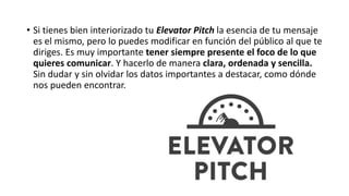 • Si tienes bien interiorizado tu Elevator Pitch la esencia de tu mensaje
es el mismo, pero lo puedes modificar en función del público al que te
diriges. Es muy importante tener siempre presente el foco de lo que
quieres comunicar. Y hacerlo de manera clara, ordenada y sencilla.
Sin dudar y sin olvidar los datos importantes a destacar, como dónde
nos pueden encontrar.
 
