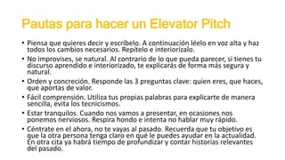 Pautas para hacer un Elevator Pitch
• Piensa que quieres decir y escríbelo. A continuación léelo en voz alta y haz
todos los cambios necesarios. Repítelo e interiorízalo.
• No improvises, se natural. Al contrario de lo que pueda parecer, si tienes tu
discurso aprendido e interiorizado, te explicarás de forma más segura y
natural.
• Orden y concreción. Responde las 3 preguntas clave: quien eres, que haces,
que aportas de valor.
• Fácil comprensión. Utiliza tus propias palabras para explicarte de manera
sencilla, evita los tecnicismos.
• Estar tranquilos. Cuando nos vamos a presentar, en ocasiones nos
ponemos nerviosos. Respira hondo e intenta no hablar muy rápido.
• Céntrate en el ahora, no te vayas al pasado. Recuerda que tu objetivo es
que la otra persona tenga claro en qué le puedes ayudar en la actualidad.
En otra cita ya habrá tiempo de profundizar y contar historias relevantes
del pasado.
 