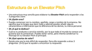 Estructura de un Elevator Pitch
• Una estructura muy sencilla para elaborar tu Elevator Pitch sería responder a las
3 preguntas clave:
• 1# ¿Quién eres?
• Puedes comenzar con tu nombre, apellido, cargo y nombre de la empresa. No
significa que lo tengas que decir todo y además puedes añadir alguna
característica o información que te diferencia de los demás, tu marca personal.
• 2# ¿A qué te dedicas?
• Cuál es tu producto o servicio estrella, por lo que todo el mundo te conoce o te
gustaría que te conocieran. Puedes tener varios, pero intenta condensar tu
mensaje en tu Elevator Pitch al principal.
• 3# ¿Qué aportas de valor?
• Quizás esta sea la más difícil de responder. Para ello responde a otras 3
preguntas (3×3) que te ayuden a encontrar tu respuesta:
 