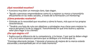 ¿Qué necesidad resuelves?
• Funciona muy bien un mensaje claro, tipo slogan.
• “Ayudo a personas emprendedoras como tú a mejorar su marca y transmitirla
eficazmente en las redes sociales, a través de la formación y el mentoring”
¿Cómo pretendes resolverlo?
• Céntrate en la necesidad que resuelves y cómo lo haces, más que en tus propias
características.
• “Tendrás una hoja de ruta con objetivos y estrategias muy claras para mejorar tu
marca personal y la de tu negocio. Transmitiendo en qué eres buena y aportas
valor para llegar a tus clientes”
¿Por qué elegirte a ti?
• Explica qué te diferencia de tu competencia, si la tienes. Y por qué te deben elegir
a ti y no a otra empresa o persona que se dedique a lo mismo que tú.
“Conmigo ahorrarás tiempo. Y durante el proceso de mejora de tu marca estarás
asesorada y acompañada por mí en todo momento”
 