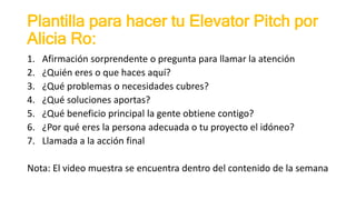 Plantilla para hacer tu Elevator Pitch por
Alicia Ro:
1. Afirmación sorprendente o pregunta para llamar la atención
2. ¿Quién eres o que haces aquí?
3. ¿Qué problemas o necesidades cubres?
4. ¿Qué soluciones aportas?
5. ¿Qué beneficio principal la gente obtiene contigo?
6. ¿Por qué eres la persona adecuada o tu proyecto el idóneo?
7. Llamada a la acción final
Nota: El video muestra se encuentra dentro del contenido de la semana
 