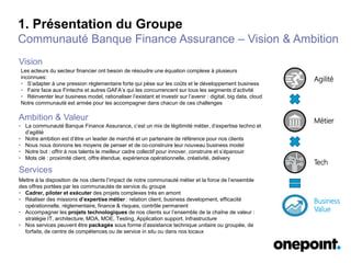 1. Présentation du Groupe
Communauté Banque Finance Assurance – Vision & Ambition
Mettre à la disposition de nos clients l’impact de notre communauté métier et la force de l’ensemble
des offres portées par les communautés de service du groupe
• Cadrer, piloter et exécuter des projets complexes très en amont
• Réaliser des missions d’expertise métier : relation client, business development, efficacité
opérationnelle, réglementaire, finance & risques, contrôle permanent
• Accompagner les projets technologiques de nos clients sur l’ensemble de la chaîne de valeur :
stratégie IT, architecture, MOA, MOE, Testing, Application support, Infrastructure
• Nos services peuvent être packagés sous forme d’assistance technique unitaire ou groupée, de
forfaits, de centre de compétences ou de service in situ ou dans nos locaux
Les acteurs du secteur financier ont besoin de résoudre une équation complexe à plusieurs
inconnues:
• S’adapter à une pression réglementaire forte qui pèse sur les coûts et le développement business
• Faire face aux Fintechs et autres GAFA’s qui les concurrencent sur tous les segments d’activité
• Réinventer leur business model, rationaliser l’existant et investir sur l’avenir : digital, big data, cloud
Notre communauté est armée pour les accompagner dans chacun de ces challenges
• La communauté Banque Finance Assurance, c’est un mix de légitimité métier, d’expertise techno et
d’agilité
• Notre ambition est d’être un leader de marché et un partenaire de référence pour nos clients
• Nous nous donnons les moyens de penser et de co-construire leur nouveau business model
• Notre but : offrir à nos talents le meilleur cadre collectif pour innover, construire et s’épanouir
• Mots clé : proximité client, offre étendue, expérience opérationnelle, créativité, delivery
Vision
Ambition & Valeur
Services
Business
Value
Agilité
Tech
Métier
 