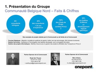 1. Présentation du Groupe
Communauté Belgique Nord – Faits & Chiffres
40+
consultants
trilingues
Des exemples de projets réalisés par la Communauté ou de fiertés de la Communauté
• Courses Hippiques : Migration complète de systèmes de gestion métier vers des technologies .Net (intranet et extranet)
• Gestion ferroviaire : Assistance à l’homologation des logiciels développés par la compagnie ferroviaire
• Gestion des projets informatiques : Maîtrise d’œuvre pour la gestion des projets du Ministère des Transports en Prince 2
40%
des consultants
> 25 ans
d’expérience
100%
des Chefs de
Projet
certifiés Prince
2
50%
du Chiffres
d’affaires
en
développement
logiciel
spécifique
Partner Sponsor de la Communauté
Rudy Van Thuyne
+32 477 57 14 08
+32 9 349 37 60
r.vanthuyne@groupeonoepoint.com
Partner Sponsor de la Communauté
Marc Urbany
+32 478 42 55 31
+32 2 389 14 80
m.urbany@groupeonepoint.com
 