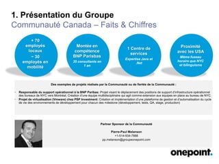 1. Présentation du Groupe
Communauté Canada – Faits & Chiffres
+ 70
employés
locaux
~ 30
employés en
mobilité
Des exemples de projets réalisés par la Communauté ou de fiertés de la Communauté :
• Responsable du support opérationnel à la BNP Paribas: Projet visant le déplacement des positions de support d’infrastructure opérationnel
des bureaux de NYC vers Montréal. Création d’une équipe multidisciplinaire qui agit comme extension aux équipes en place au bureau de NYC.
• Projet de virtualisation (Vmware) chez PSP Investment: Création et implémentation d’une plateforme de gestion et d’automatisation du cycle
de vie des environnements de développement pour chacun des milestone (développement, tests, QA, stage, production)
Partner Sponsor de la Communauté
Pierre-Paul Melanson
+1-514-934-7888
pp.melanson@groupeonepoint.com
Montée en
compétence
BNP Parisbas
35 consultants en
1 an
1 Centre de
services
Expertise Java et
.Net
Proximité
avec les USA
Même fuseau
horaire que NYC
et bilinguisme
 