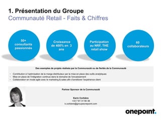 1. Présentation du Groupe
Communauté Retail - Faits & Chiffres
50+
consultants
passionnés
Croissance
de 400% en 3
ans
Participation
au NRF, THE
retail show
Des exemples de projets réalisés par la Communauté ou de fiertés de la Communauté
• Contribution à l’optimisation de la marge distributeur par la mise en place des outils analytiques
• Mise en place de l’intégration continue dans le domaine de l’encaissement
• Collaboration en mode agile avec le marketing & sales afin d’améliorer l’expérience client
Partner Sponsor de la Communauté
Karin Corbière
+33 7 81 31 90 38
k.corbiere@groupeonepoint.com
60
collaborateurs
 