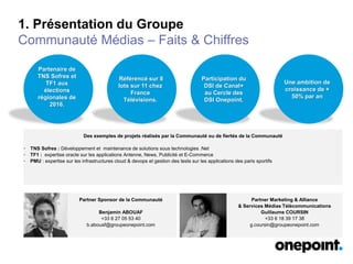 1. Présentation du Groupe
Communauté Médias – Faits & Chiffres
Partenaire de
TNS Sofres et
TF1 aux
élections
régionales de
2016.
Des exemples de projets réalisés par la Communauté ou de fiertés de la Communauté
• TNS Sofres : Développement et maintenance de solutions sous technologies .Net
• TF1 : expertise oracle sur les applications Antenne, News, Publicité et E-Commerce
• PMU : expertise sur les infrastructures cloud & devops et gestion des tests sur les applications des paris sportifs
Partner Sponsor de la Communauté
Benjamin ABOUAF
+33 6 27 05 53 40
b.abouaf@groupeonepoint.com
Référencé sur 8
lots sur 11 chez
France
Télévisions.
Participation du
DSI de Canal+
au Cercle des
DSI Onepoint.
Une ambition de
croissance de +
50% par an
Partner Marketing & Alliance
& Services Médias Télécommunications
Guillaume COURSIN
+33 6 18 39 17 38
g.coursin@groupeonepoint.com
 