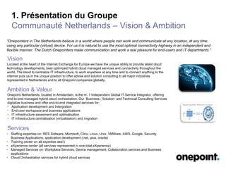 1. Présentation du Groupe
Communauté Netherlands – Vision & Ambition
• Staffing expertise on: RES Soltware, Microsoft, Citrix, Linux, Unix, VMWare, AWS, Google, Security,
Business Applications, application development (.net, java, oracle)
• Training center on all expertise aea’s
• eXperience center (all services represented in one total eXperience)
• Managed Services on: Workplace Services, Device management, Collaboration services and Business
applications
• Cloud Orchestration services for hybrid cloud services
Onepoint Netherlands, located in Amsterdam, is the nr. 1 Independent Global IT Service Integrator, offering
end-to-end managed hybrid cloud orchestration. Our Business-, Solution- and Technical Consulting Services
digitalize business and offer end-to-end integrated services for;
• Application development and Intergration
• End user workspace and business applications
• IT infrastructure assesment and optimalisation
• IT infrastructure centralisation (virtualisation) and migration
“Onepointers in The Netherlands believe in a world where people can work and communicate at any location, at any time
using any particular (virtual) device. For us it is natural to use the most optimal connectivity highway in an independent and
flexible manner. The Dutch Onepointers make communication and work a real pleasure for end-users and IT departments.”
Located at the heart of the Internet Exchange for Europe we have the unique ability to provide latest cloud
technology developments, best optimized hybrid cloud managed services and connectivity throughout the
world. The trend to centralize IT infrastructure, to work anywhere at any time and to connect anything to the
internet puts us in the unique position to offer advise and solution consulting to all major industries
represented in Netherlands and to all Onepoint companies globally.
Vision
Ambition & Valeur
Services
 