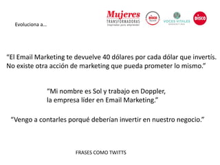 Evoluciona a…
“El Email Marketing te devuelve 40 dólares por cada dólar que invertís.
No existe otra acción de marketing que pueda prometer lo mismo.”
“Mi nombre es Sol y trabajo en Doppler,
la empresa líder en Email Marketing.”
“Vengo a contarles porqué deberían invertir en nuestro negocio.”
FRASES COMO TWITTS
 