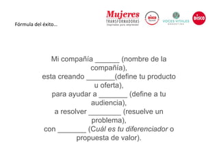 Fórmula del éxito…
Mi compañía ______ (nombre de la
compañía),
esta creando _______(define tu producto
u oferta),
para ayudar a _______ (define a tu
audiencia),
a resolver ________ (resuelve un
problema),
con _______ (Cuál es tu diferenciador o
propuesta de valor).
 