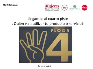 Llegamos al cuarto piso:
¿Quién va a utilizar tu producto o servicio?
Plantilla básica:
Target market
 
