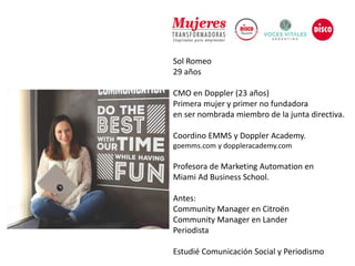 Sol Romeo
29 años
CMO en Doppler (23 años)
Primera mujer y primer no fundadora
en ser nombrada miembro de la junta directiva.
Coordino EMMS y Doppler Academy.
goemms.com y doppleracademy.com
Profesora de Marketing Automation en
Miami Ad Business School.
Antes:
Community Manager en Citroën
Community Manager en Lander
Periodista
Estudié Comunicación Social y Periodismo
 