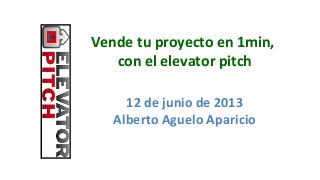 Vende tu proyecto en 1min,
con el elevator pitch
12 de junio de 2013
Alberto Aguelo Aparicio
 