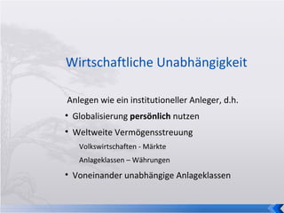 Wirtschaftliche Unabhängigkeit Anlegen wie ein institutioneller Anleger, d.h. Globalisierung  persönlich  nutzen Weltweite Vermögensstreuung Volkswirtschaften - Märkte Anlageklassen – Währungen Voneinander unabhängige Anlageklassen  
