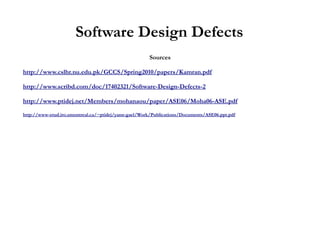 Software Design Defects
                                                      Sources

http://www.cslhr.nu.edu.pk/GCCS/Spring2010/papers/Kamran.pdf

http://www.scribd.com/doc/17402321/Software-Design-Defects-2

http://www.ptidej.net/Members/mohanaou/paper/ASE06/Moha06-ASE.pdf

http://www-etud.iro.umontreal.ca/~ptidej/yann-gael/Work/Publications/Documents/ASE06.ppt.pdf
 