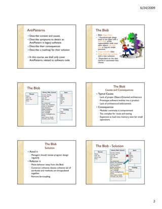 6/24/2009




 AntiPatterns                                                  The Blob
                                                                   Blob (Huge Class)
     Describe context and causes
                                                                   “ Procedural-style design
     Describe symptoms to detect an                                leads to one object with a
                                                                   lion’s share of the
     AntiPattern in legacy software                                responsibilities while most
                                                                   other objects only hold
     Describe their consequences                                   data or execute simple
     Describe a roadmap for their solution                         processes ”
                                                                   Large controller class
                                                                   Many fields and methods
                                                                   with a low cohesion
     In this course, we shall only cover                            Dependent on the data
     AntiPatterns related to software code                         stored in associated data
                                                                   classes




                                                                                       The Blob
 The Blob                                                                 Causes and Consequences
                   Library_Main_Control              Item
    Person
                   Current_Catalog          Title
                                                                   Typical Causes
Name               Current_Item             ISBN
User_ID            User_ID                  Author                 ◦ Lack of proper Object-Oriented architecture
Items_Out          Fine_Amount              Publisher
Fines              Etc.
                                            Cost
                                            Data_In
                                                                   ◦ Prototype software evolves into a product
…
                   Do_Inventory()
                   Check_Out_Item(Item)
                                            Qty
                                            …
                                                                   ◦ Lack of architectural enforcement
                   Check_In_Item(Item)
                   Add_Item(Item)                                  Consequences
                   Delete_Item(Item)                Catalog
                   Print_Catalog()
                                            Topic
                                                                   ◦ Modular continuity is compromised
                   Sort_Catalog()
                   Search_Catalog(Params)
                                            Inventory
                                            …
                                                                   ◦ Too complex for reuse and testing
                   Print()
                   Issue_Library_Card()                            ◦ Expensive to load into memory even for small
                   Calculate_Late_Fine()
                                                                     operations




                       The Blob
                                                               The Blob - Solution
                       Solution
                                                                                    Library_Main_Control             Item
     Avoid it                                                     Person
                                                                                   Current_Catalog          Title
                                                              Name                 Current_Item             ISBN
     ◦ Managers should review program design                  User_ID              User_ID                  Author
                                                              Items_Out                                     Publisher
       regularly                                              Fines
                                                                                   Fine_Amount
                                                                                   Etc.
                                                                                                            Cost
                                                              …                                             Data_In
     Refactor it                                                                   Do_Inventory()
                                                                                   Check_Out_Item(Item)
                                                                                                            Qty
                                                                                                            …
                                                                                   Check_In_Item(Item)
     ◦ Move behavior away from the Blob                                            Add_Item(Item)
                                                                                   Delete_Item(Item)
     ◦ Construct cohesive classes: cohesive set of                                 Print_Catalog()
                                                                                                                    Catalog
                                                                                                            Topic
       attributes and methods are encapsulated                                     Sort_Catalog()
                                                                                   Search_Catalog(Params)
                                                                                                            Inventory
                                                                                                            …
       together                                                                    Print()
                                                                                   Issue_Library_Card()
     ◦ Remove far-coupling                                                         Calculate_Late_Fine()




                                                                                                                                     2
 