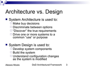 Architecture vs. Design
   System Architecture is used to:
     Make  buy decisions
     Discriminate between options
     “Discover” the true requirements
     Drive one or more systems to a
      common “use” or purpose

   System Design is used to:
     Develop  system components
     Build the system
     Understand configuration changes
      as the system is modified
Alessio Mosto       DoD Architectural Framework   3
 