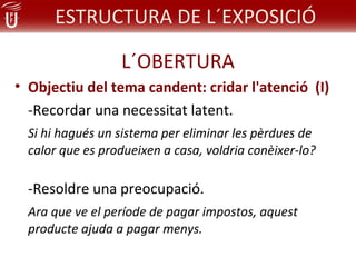 ESTRUCTURA DE L´EXPOSICIÓ

                  L´OBERTURA
• Objectiu del tema candent: cridar l'atenció (I)
  -Recordar una necessitat latent.
  Si hi hagués un sistema per eliminar les pèrdues de
  calor que es produeixen a casa, voldria conèixer-lo?

  -Resoldre una preocupació.
  Ara que ve el període de pagar impostos, aquest
  producte ajuda a pagar menys.
 