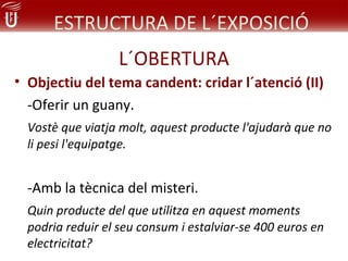 ESTRUCTURA DE L´EXPOSICIÓ
                  L´OBERTURA
• Objectiu del tema candent: cridar l´atenció (II)
  -Oferir un guany.
  Vostè que viatja molt, aquest producte l'ajudarà que no
  li pesi l'equipatge.


  -Amb la tècnica del misteri.
  Quin producte del que utilitza en aquest moments
  podria reduir el seu consum i estalviar-se 400 euros en
  electricitat?
 