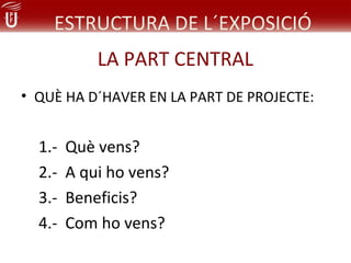 ESTRUCTURA DE L´EXPOSICIÓ
            LA PART CENTRAL
• QUÈ HA D´HAVER EN LA PART DE PROJECTE:


  1.-   Què vens?
  2.-   A qui ho vens?
  3.-   Beneficis?
  4.-   Com ho vens?
 