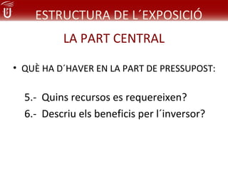 ESTRUCTURA DE L´EXPOSICIÓ
          LA PART CENTRAL

• QUÈ HA D´HAVER EN LA PART DE PRESSUPOST:

  5.- Quins recursos es requereixen?
  6.- Descriu els beneficis per l´inversor?
 